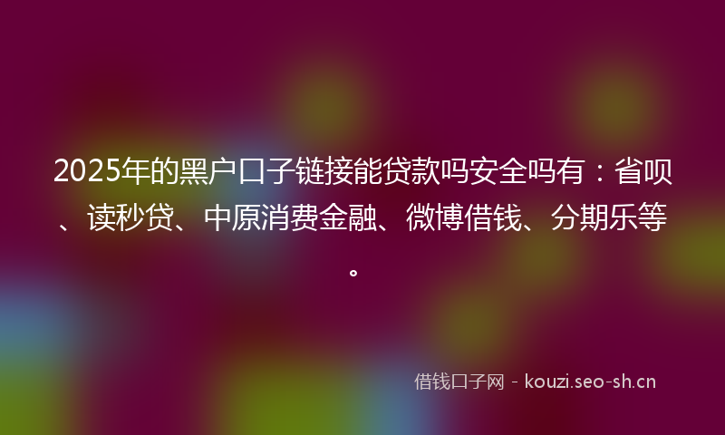 2025年的黑户口子链接能贷款吗安全吗有：省呗、读秒贷、中原消费金融、微博借钱、分期乐等。