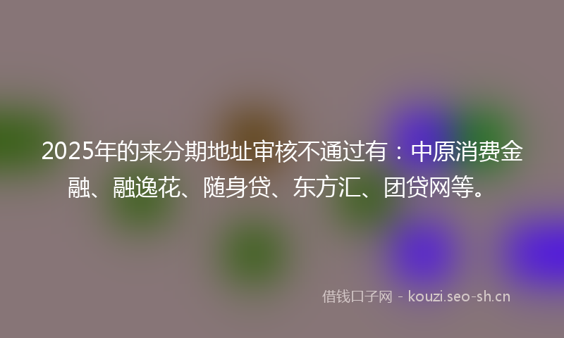 2025年的来分期地址审核不通过有：中原消费金融、融逸花、随身贷、东方汇、团贷网等。