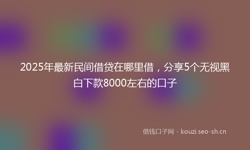 2025年最新民间借贷在哪里借，分享5个无视黑白下款8000左右的口子