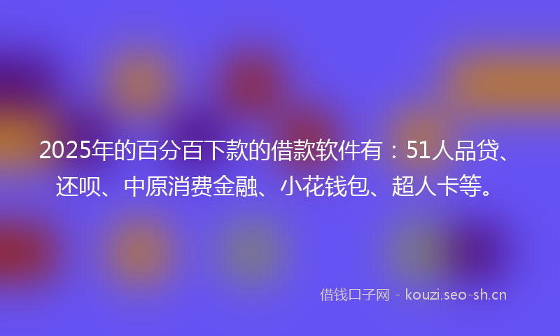 2025年的百分百下款的借款软件有：51人品贷、还呗、中原消费金融、小花钱包、超人卡等。