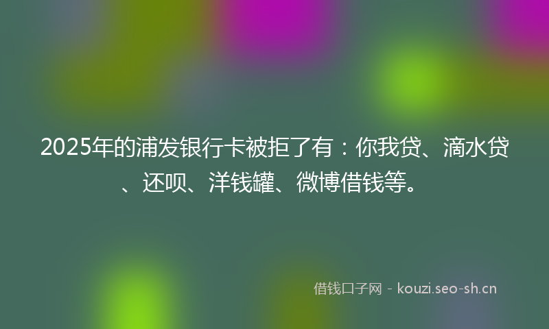 2025年的浦发银行卡被拒了有：你我贷、滴水贷、还呗、洋钱罐、微博借钱等。