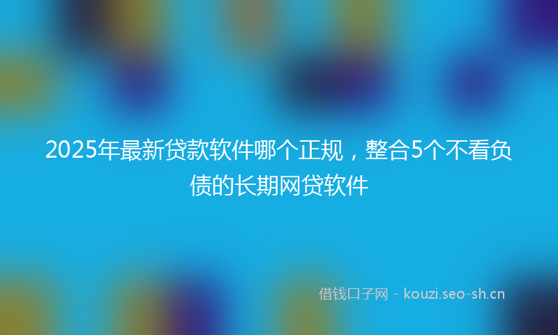 2025年最新贷款软件哪个正规，整合5个不看负债的长期网贷软件