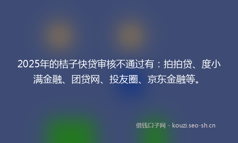 2025年的桔子快贷审核不通过有：拍拍贷、度小满金融、团贷网、投友圈、京东金融等。