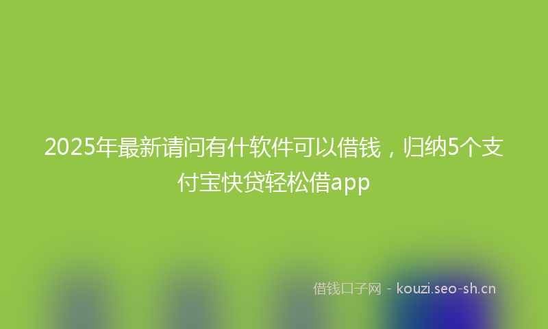 2025年最新请问有什软件可以借钱，归纳5个支付宝快贷轻松借app