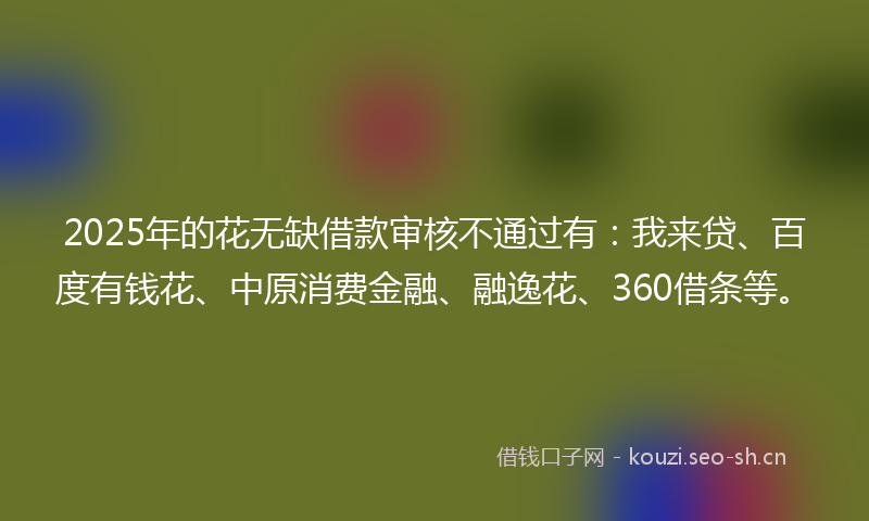 2025年的花无缺借款审核不通过有:我来贷、百度有钱花、中原消费金融、融逸花、360借条等。