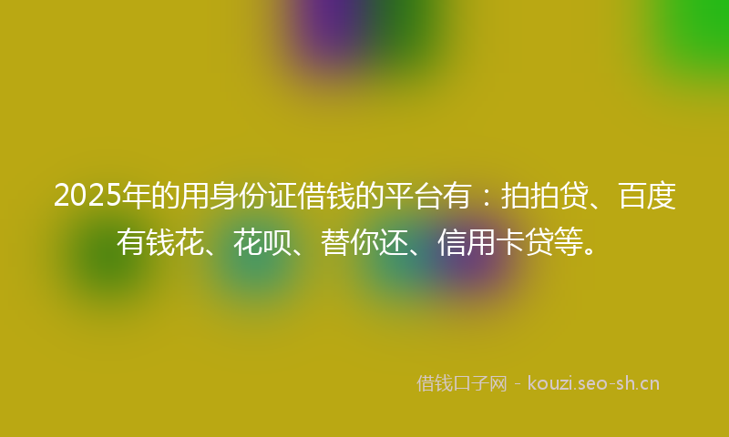 2025年的用身份证借钱的平台有：拍拍贷、百度有钱花、花呗、替你还、信用卡贷等。