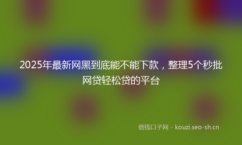2025年最新网黑到底能不能下款，整理5个秒批网贷轻松贷的平台