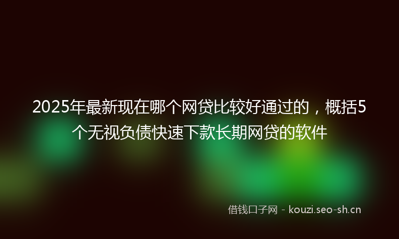 2025年最新现在哪个网贷比较好通过的，概括5个无视负债快速下款长期网贷的软件