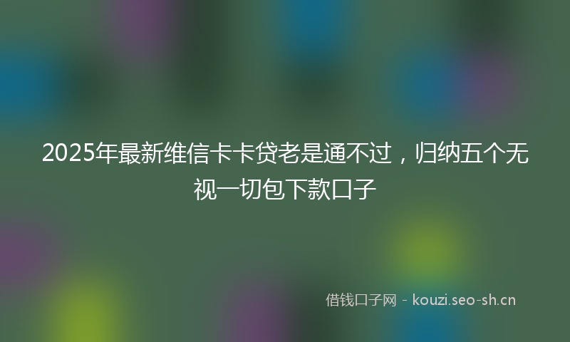 2025年最新维信卡卡贷老是通不过，归纳五个无视一切包下款口子