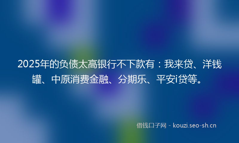 2025年的负债太高银行不下款有：我来贷、洋钱罐、中原消费金融、分期乐、平安i贷等。