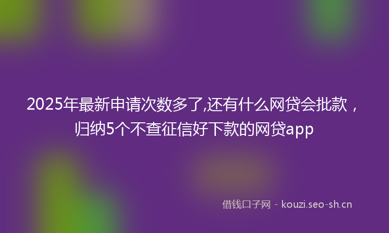 2025年最新申请次数多了,还有什么网贷会批款，归纳5个不查征信好下款的网贷app