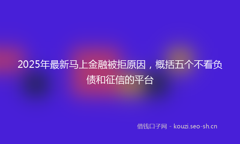 2025年最新马上金融被拒原因，概括五个不看负债和征信的平台