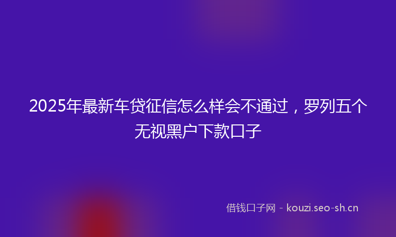 2025年最新车贷征信怎么样会不通过，罗列五个无视黑户下款口子