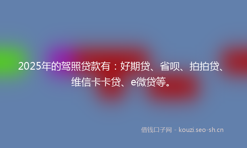 2025年的驾照贷款有：好期贷、省呗、拍拍贷、维信卡卡贷、e微贷等。