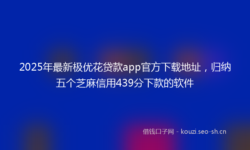 2025年最新极优花贷款app官方下载地址，归纳五个芝麻信用439分下款的软件