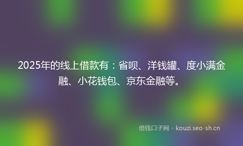 2025年的线上借款有：省呗、洋钱罐、度小满金融、小花钱包、京东金融等。