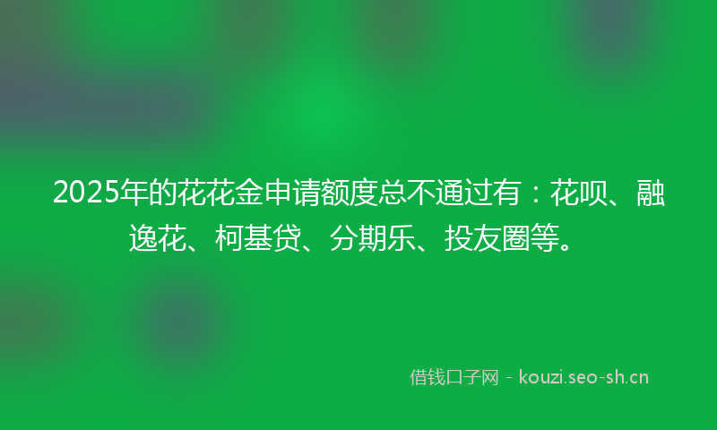 2025年的花花金申请额度总不通过有：花呗、融逸花、柯基贷、分期乐、投友圈等。