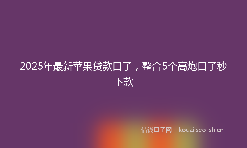 2025年最新苹果贷款口子，整合5个高炮口子秒下款