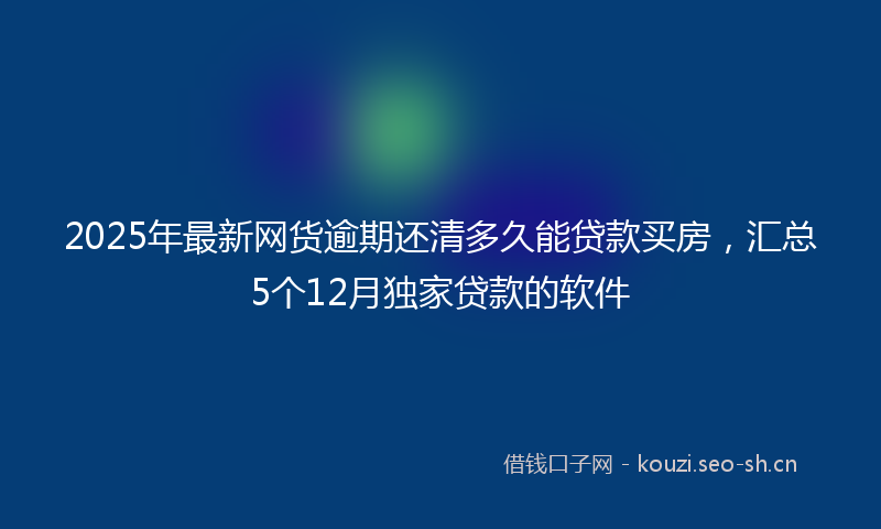 2025年最新网货逾期还清多久能贷款买房，汇总5个12月独家贷款的软件