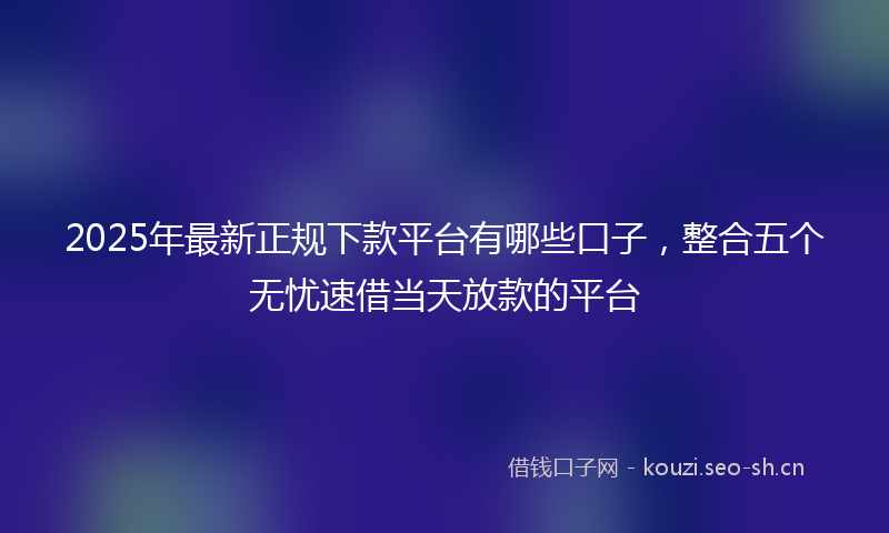 2025年最新正规下款平台有哪些口子，整合五个无忧速借当天放款的平台