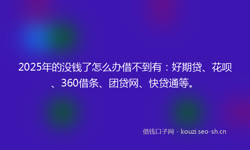 2025年的没钱了怎么办借不到有：好期贷、花呗、360借条、团贷网、快贷通等。