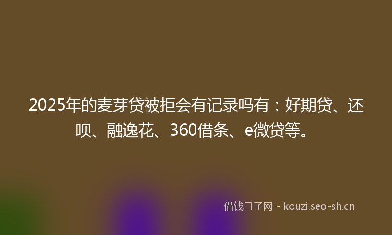 2025年的麦芽贷被拒会有记录吗有：好期贷、还呗、融逸花、360借条、e微贷等。