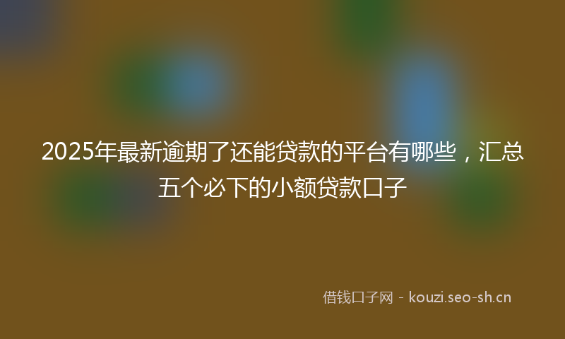 2025年最新逾期了还能贷款的平台有哪些，汇总五个必下的小额贷款口子