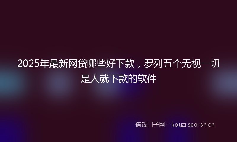 2025年最新网贷哪些好下款，罗列五个无视一切是人就下款的软件