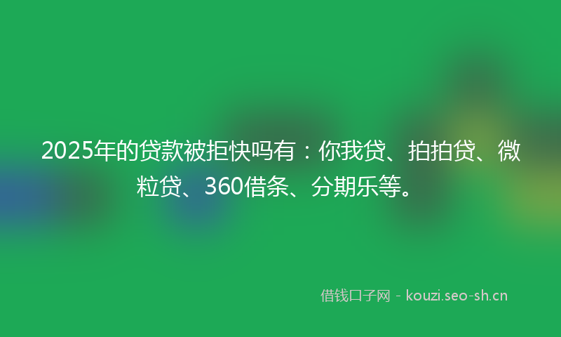 2025年的贷款被拒快吗有：你我贷、拍拍贷、微粒贷、360借条、分期乐等。