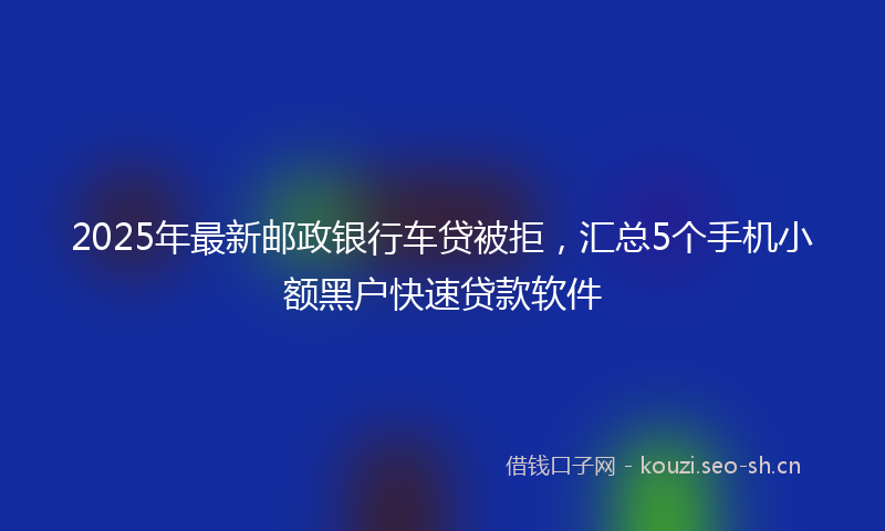 2025年最新邮政银行车贷被拒，汇总5个手机小额黑户快速贷款软件