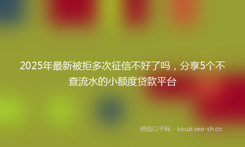 2025年最新被拒多次征信不好了吗，分享5个不查流水的小额度贷款平台