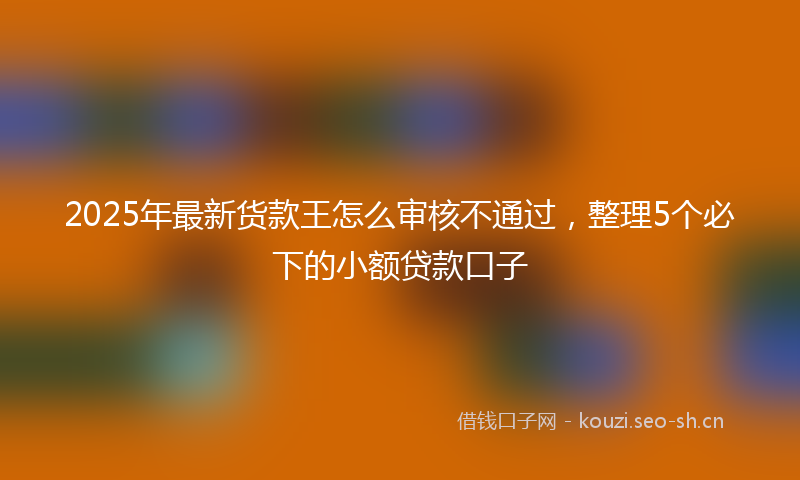 2025年最新货款王怎么审核不通过，整理5个必下的小额贷款口子