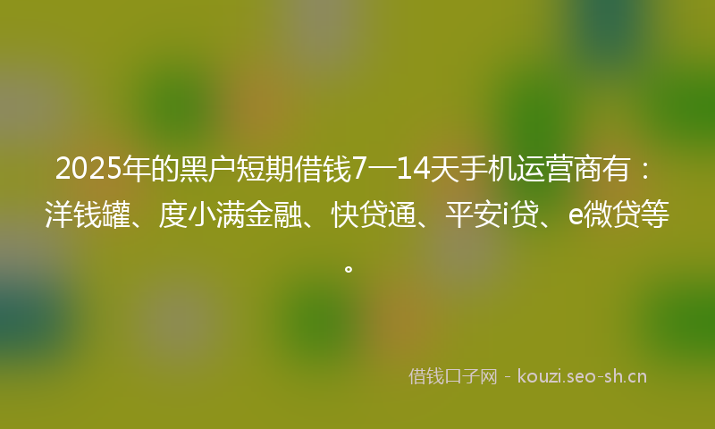 2025年的黑户短期借钱7一14天手机运营商有：洋钱罐、度小满金融、快贷通、平安i贷、e微贷等。