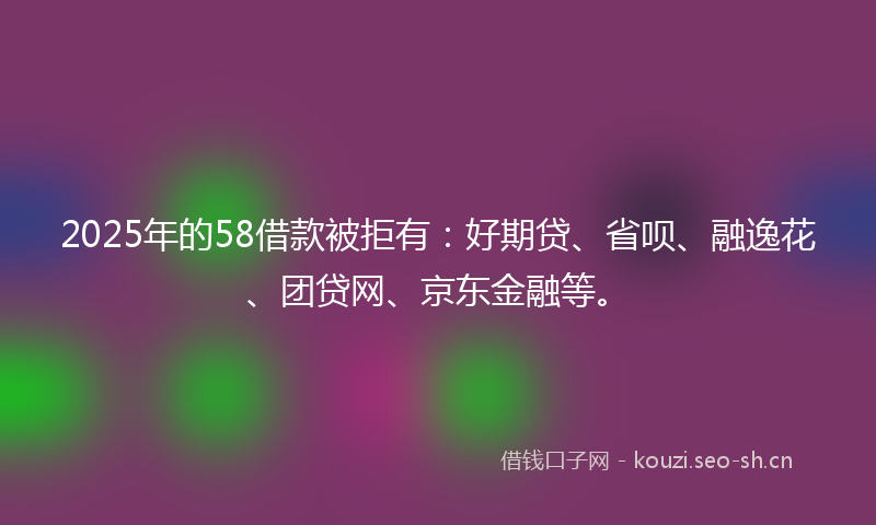 2025年的58借款被拒有：好期贷、省呗、融逸花、团贷网、京东金融等。
