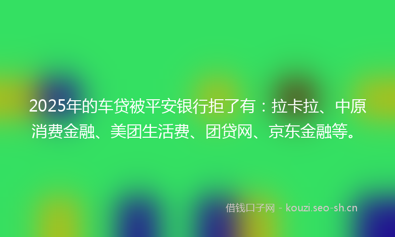 2025年的车贷被平安银行拒了有：拉卡拉、中原消费金融、美团生活费、团贷网、京东金融等。