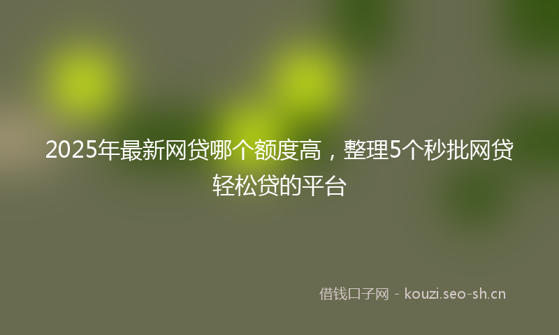 2025年最新网贷哪个额度高，整理5个秒批网贷轻松贷的平台