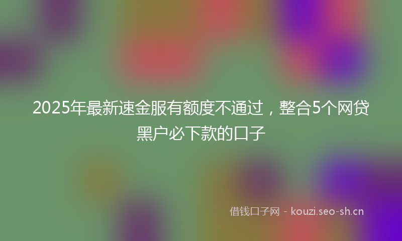 2025年最新速金服有额度不通过，整合5个网贷黑户必下款的口子