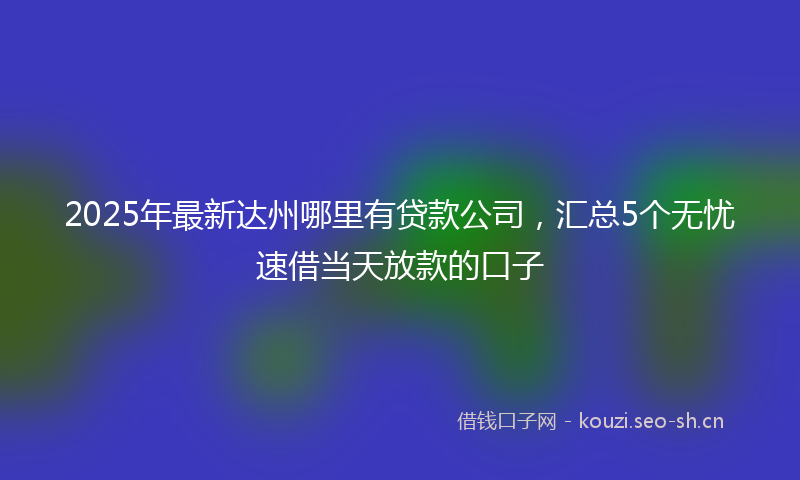 2025年最新达州哪里有贷款公司，汇总5个无忧速借当天放款的口子