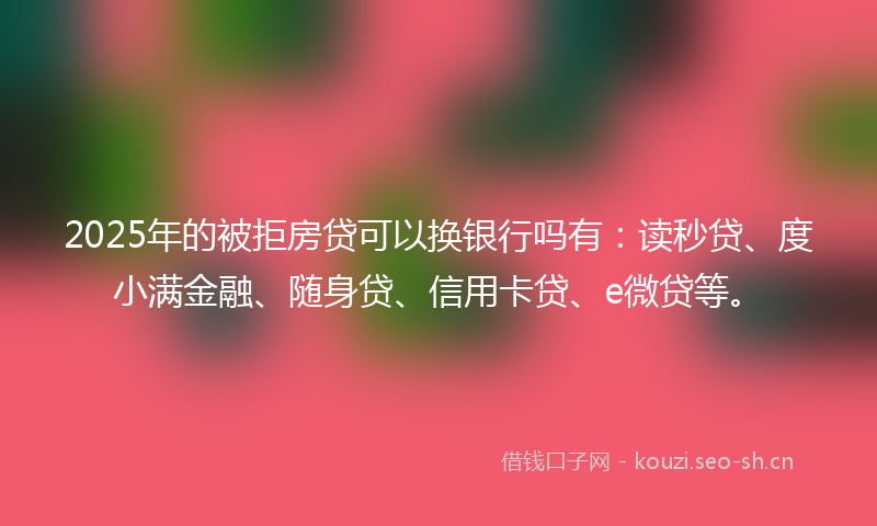 2025年的被拒房贷可以换银行吗有：读秒贷、度小满金融、随身贷、信用卡贷、e微贷等。