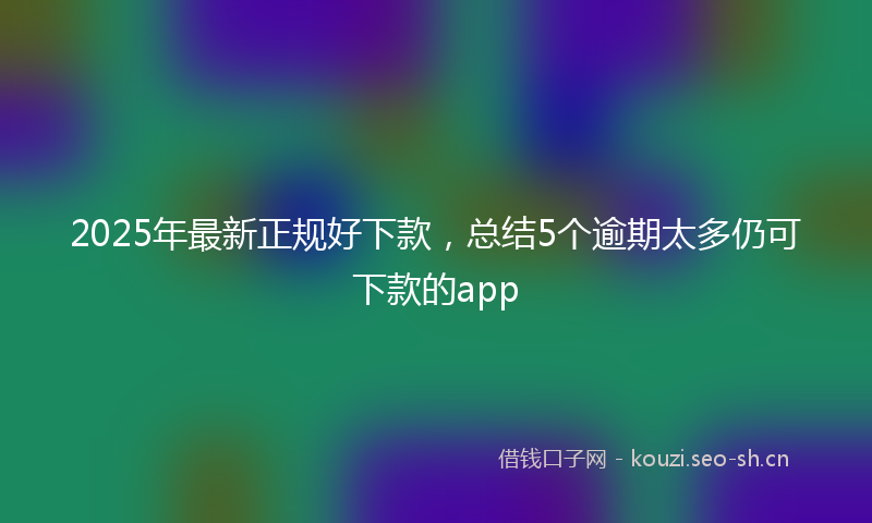 2025年最新正规好下款，总结5个逾期太多仍可下款的app