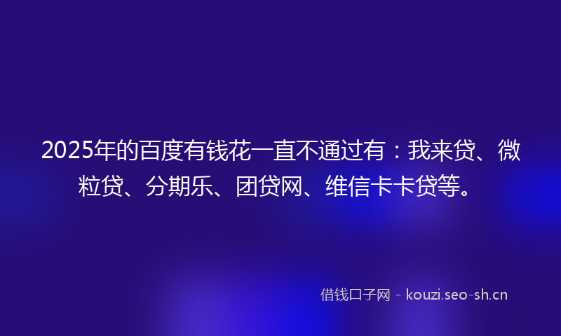 2025年的百度有钱花一直不通过有：我来贷、微粒贷、分期乐、团贷网、维信卡卡贷等。