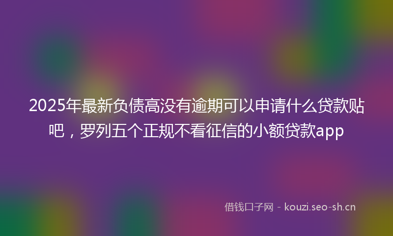 2025年最新负债高没有逾期可以申请什么贷款贴吧，罗列五个正规不看征信的小额贷款app