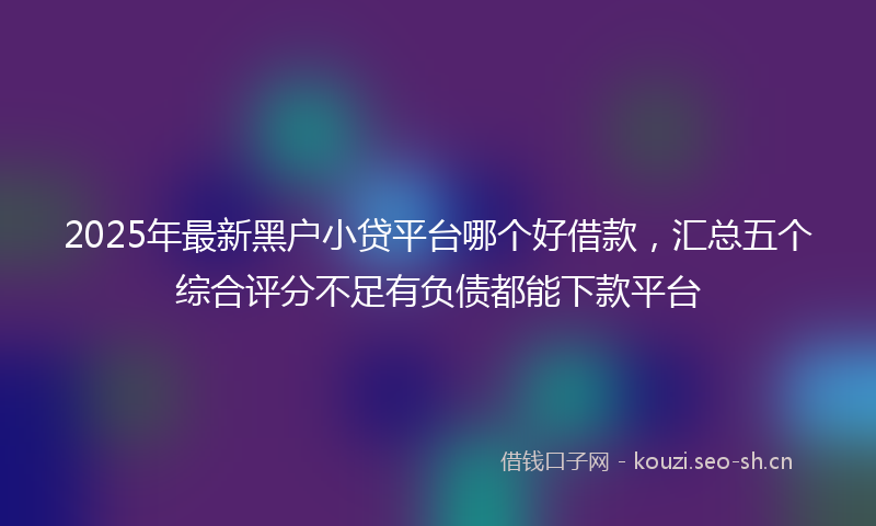 2025年最新黑户小贷平台哪个好借款，汇总五个综合评分不足有负债都能下款平台