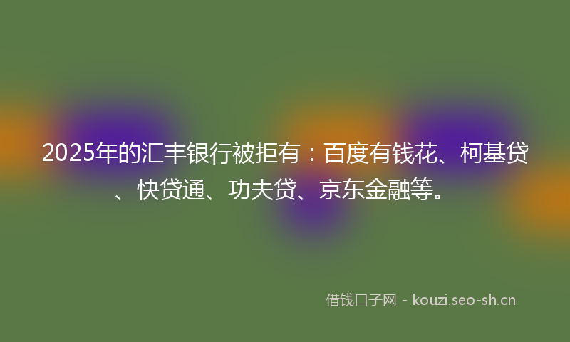 2025年的汇丰银行被拒有：百度有钱花、柯基贷、快贷通、功夫贷、京东金融等。