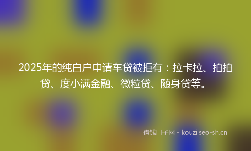 2025年的纯白户申请车贷被拒有：拉卡拉、拍拍贷、度小满金融、微粒贷、随身贷等。