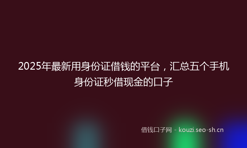 2025年最新用身份证借钱的平台，汇总五个手机身份证秒借现金的口子
