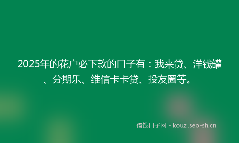 2025年的花户必下款的口子有：我来贷、洋钱罐、分期乐、维信卡卡贷、投友圈等。