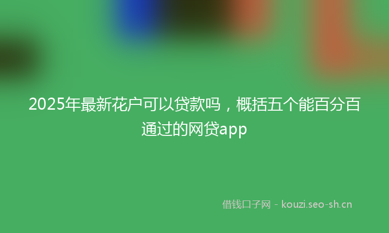 2025年最新花户可以贷款吗，概括五个能百分百通过的网贷app