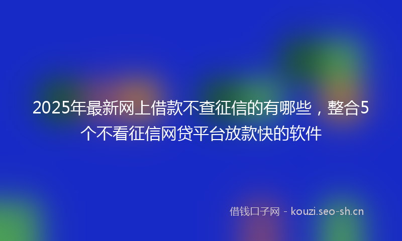 2025年最新网上借款不查征信的有哪些，整合5个不看征信网贷平台放款快的软件
