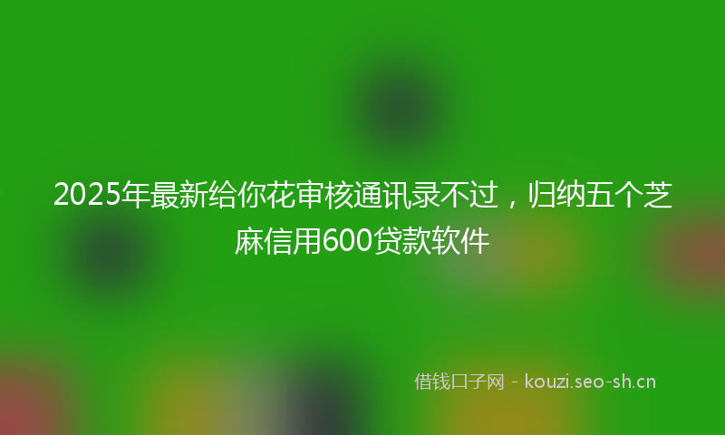 2025年最新给你花审核通讯录不过，归纳五个芝麻信用600贷款软件